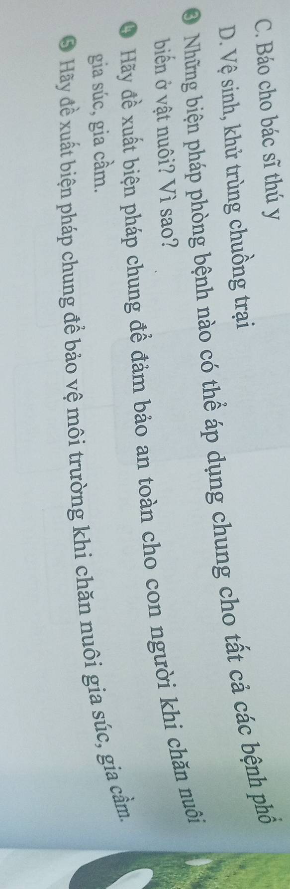 C. Báo cho bác sĩ thú y
D. Vệ sinh, khử trùng chuồng trại
O Những biện pháp phòng bệnh nào có thể áp dụng chung cho tất cả các bệnh phố
biển ở vật nuôi? Vì sao?
O Hãy đề xuất biện pháp chung để đảm bảo an toàn cho con người khi chăn nuôi
gia súc, gia cầm.
O Hãy đề xuất biện pháp chung để bảo vệ môi trường khi chăn nuôi gia súc, gia cầm.