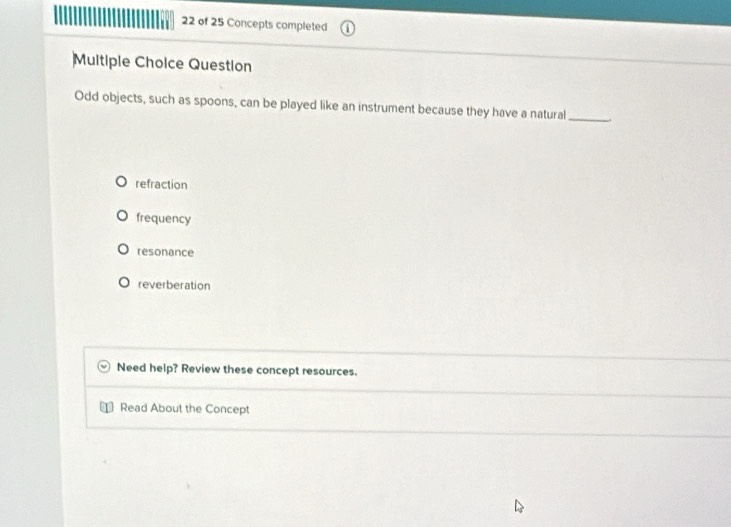 of 25 Concepts completed
Multiple Choice Question
Odd objects, such as spoons, can be played like an instrument because they have a natural_
refraction
frequency
resonance
reverberation
Need help? Review these concept resources.
Read About the Concept