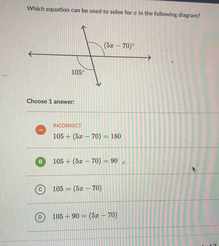 Which equation can be used to solve for x in the following diagram?
Choose 1 answer:
INCORRECT
105+(5x-70)=180
B 105+(5x-70)=90
C 105=(5x-70)
105+90=(5x-70)