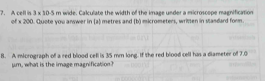 A cell is 3* 10-5 m wide. Calculate the width of the image under a microscope magnification 
of * 200. Quote you answer in (a) metres and (b) micrometers, written in standard form. 
8. A micrograph of a red blood cell is 35 mm long. If the red blood cell has a diameter of 7.0
μm, what is the image magnification?