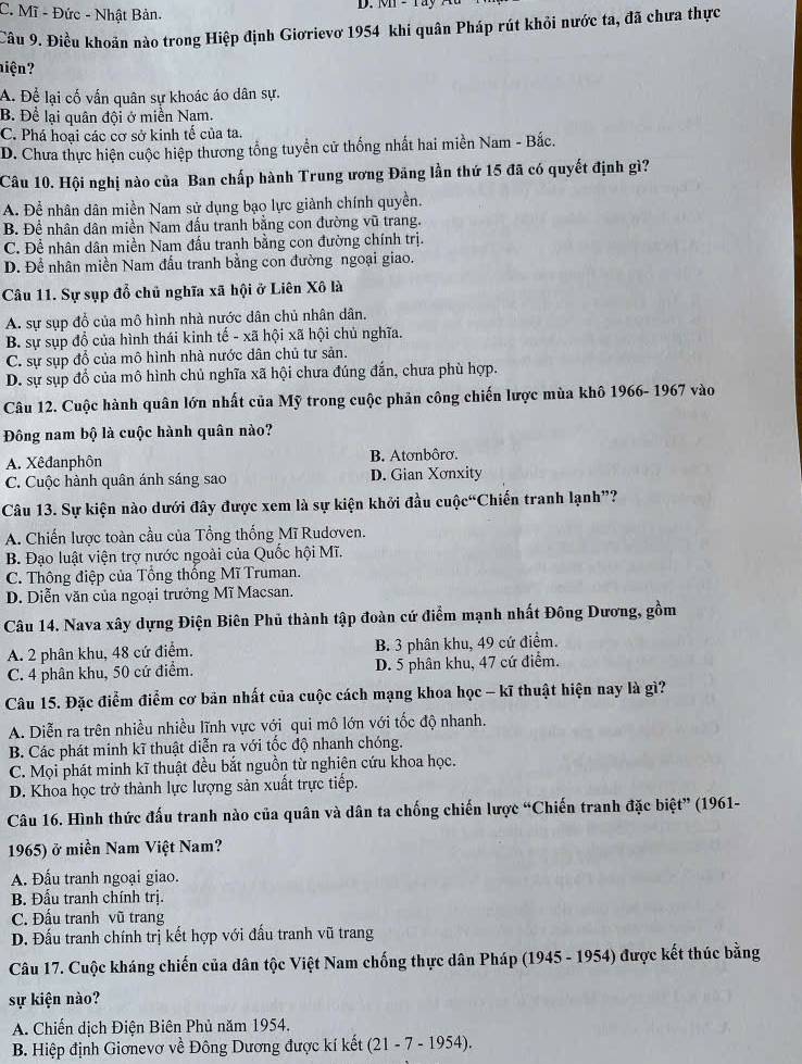 C. Mĩ - Đức - Nhật Bản.
D. Mn - ray
Câu 9. Điều khoản nào trong Hiệp định Giơrievơ 1954 khi quân Pháp rút khỏi nước ta, đã chưa thực
hiện?
A. Để lại cố vấn quân sự khoác áo dân sự.
B. Để lại quân đội ở miền Nam.
C. Phá hoại các cơ sở kinh tế của ta.
D. Chưa thực hiện cuộc hiệp thương tổng tuyển cử thống nhất hai miền Nam - Bắc.
Câu 10. Hội nghị nào của Ban chấp hành Trung ương Đảng lần thứ 15 đã có quyết định gì?
A. Để nhân dân miền Nam sử dụng bạo lực giành chính quyền.
B. Để nhân dân miền Nam đấu tranh bằng con đường vũ trang.
C. Để nhân dân miền Nam đấu tranh bằng con đường chính trị.
D. Để nhân miền Nam đấu tranh bằng con đường ngoại giao.
Câu 11. Sự sụp đỗ chủ nghĩa xã hội ở Liên Xô là
A. sự sụp đổ của mô hình nhà nước dân chủ nhân dân.
B. sự sụp đồ của hình thái kinh tế - xã hội xã hội chủ nghĩa.
C. sự sụp đổ của mô hình nhà nước dân chủ tư sản.
D. sự sụp đổ của mô hình chủ nghĩa xã hội chưa đúng đắn, chưa phù hợp.
Câu 12. Cuộc hành quân lớn nhất của Mỹ trong cuộc phản công chiến lược mùa khô 1966- 1967 vào
Đông nam bộ là cuộc hành quân nào?
A. Xêđanphôn B. Atơnbôrơ.
C. Cuộc hành quân ánh sáng sao D. Gian Xơnxity
Câu 13. Sự kiện nào dưới đây được xem là sự kiện khởi đầu cuộc“Chiến tranh lạnh”?
A. Chiến lược toàn cầu của Tổng thống Mĩ Rudơven.
B. Đạo luật viện trợ nước ngoài của Quốc hội Mĩ.
C. Thông điệp của Tổng thống Mĩ Truman.
D. Diễn văn của ngoại trưởng Mĩ Macsan.
Câu 14. Nava xây dựng Điện Biên Phủ thành tập đoàn cứ điểm mạnh nhất Đông Dương, gồm
A. 2 phân khu, 48 cứ điểm. B. 3 phân khu, 49 cứ điểm.
C. 4 phân khu, 50 cứ điểm. D. 5 phân khu, 47 cứ điểm.
Câu 15. Đặc điểm điểm cơ bản nhất của cuộc cách mạng khoa học - kĩ thuật hiện nay là gì?
A. Diễn ra trên nhiều nhiều lĩnh vực với qui mô lớn với tốc độ nhanh.
B. Các phát minh kĩ thuật diễn ra với tốc độ nhanh chóng.
C. Mọi phát minh kĩ thuật đều bắt nguồn từ nghiên cứu khoa học.
D. Khoa học trở thành lực lượng sản xuất trực tiếp.
Câu 16. Hình thức đấu tranh nào của quân và dân ta chống chiến lược “Chiến tranh đặc biệt” (1961-
1965) ở miền Nam Việt Nam?
A. Đấu tranh ngoại giao.
B. Đấu tranh chính trị.
C. Đấu tranh vũ trang
D. Đấu tranh chính trị kết hợp với đấu tranh vũ trang
Câu 17. Cuộc kháng chiến của dân tộc Việt Nam chống thực dân Pháp (1945 - 1954) được kết thúc bằng
sự kiện nào?
A. Chiến dịch Điện Biên Phủ năm 1954.
B. Hiệp định Giơnevơ về Đông Dương được kí kết (21 - 7 - 1954).