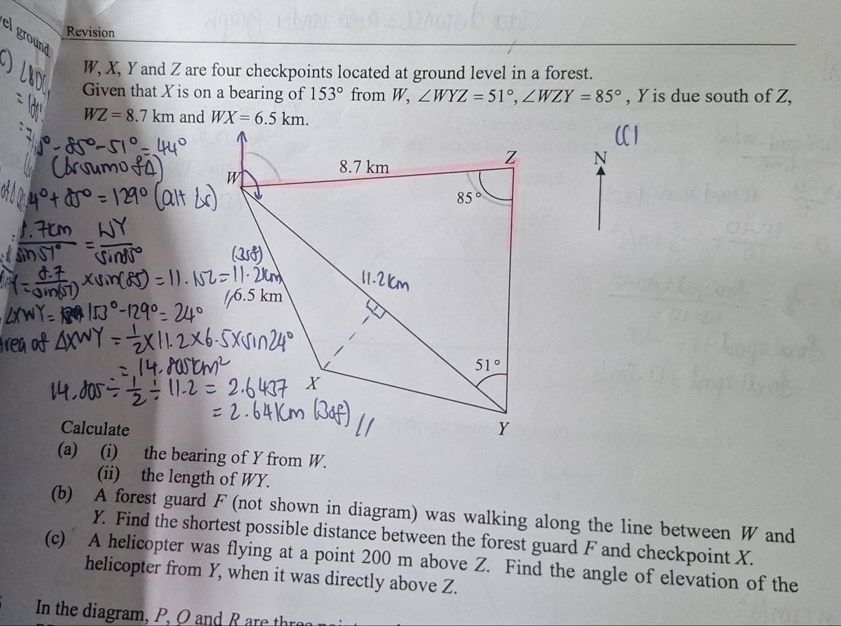 Revision
el ground
W, X, Y and Z are four checkpoints located at ground level in a forest.
Given that X is on a bearing of 153° from W, ∠ WYZ=51°,∠ WZY=85° , Y is due south of Z,
WZ=8.7km and 
N
Calculate
(a) (i) the bearing of Y from W.
(ii) the length of WY.
(b) A forest guard F (not shown in diagram) was walking along the line between W and
Y. Find the shortest possible distance between the forest guard F and checkpoint X.
(c) A helicopter was flying at a point 200 m above Z. Find the angle of elevation of the
helicopter from Y, when it was directly above Z.
In the diagram , P ,  O      R r h