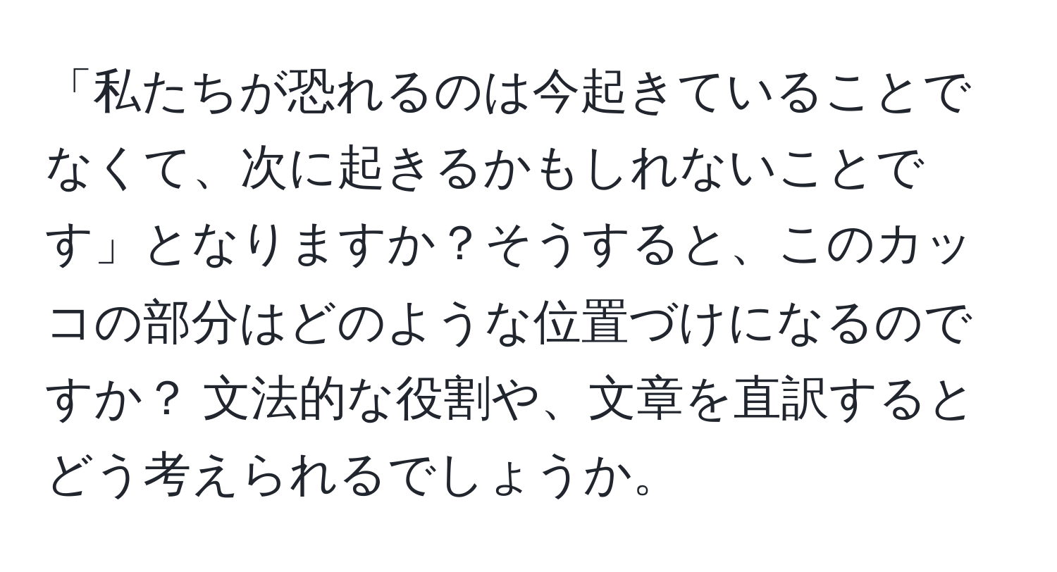 「私たちが恐れるのは今起きていることでなくて、次に起きるかもしれないことです」となりますか？そうすると、このカッコの部分はどのような位置づけになるのですか？ 文法的な役割や、文章を直訳するとどう考えられるでしょうか。