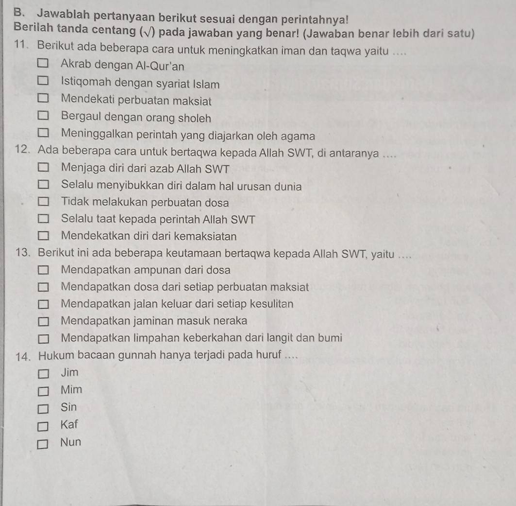 Jawablah pertanyaan berikut sesuai dengan perintahnya!
Berilah tanda centang (√) pada jawaban yang benar! (Jawaban benar lebih dari satu)
11. Berikut ada beberapa cara untuk meningkatkan iman dan taqwa yaitu ....
Akrab dengan Al-Qur'an
Istiqomah dengan syariat Islam
Mendekati perbuatan maksiat
Bergaul dengan orang sholeh
Meninggalkan perintah yang diajarkan oleh agama
12. Ada beberapa cara untuk bertaqwa kepada Allah SWT, di antaranya ....
Menjaga diri dari azab Allah SWT
Selalu menyibukkan diri dalam hal urusan dunia
Tidak melakukan perbuatan dosa
Selalu taat kepada perintah Allah SWT
Mendekatkan diri dari kemaksiatan
13. Berikut ini ada beberapa keutamaan bertaqwa kepada Allah SWT, yaitu …..
Mendapatkan ampunan dari dosa
Mendapatkan dosa dari setiap perbuatan maksiat
Mendapatkan jalan keluar dari setiap kesulitan
Mendapatkan jaminan masuk neraka
Mendapatkan limpahan keberkahan dari langit dan bumi
14. Hukum bacaan gunnah hanya terjadi pada huruf ....
Jim
Mim
Sin
Kaf
Nun