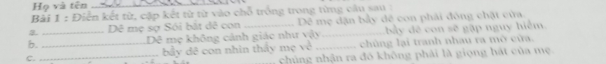 Họ và tên_ 
Bài 1 : Điễn kết từ, cặp kết từ từ vào chỗ trống trong từng câu sau : 
2. Dê mẹ sợ Sói bắt dê con Dê mẹ dặn bầy dê con phải đông chặt cửa. 
b. _Dê mẹ không cảnh giáo như vậy_ bầy đề con sẽ gặp nguy hiểm. 
C. __bầy đê con nhìn thấy mẹ về _chủng lại tranh nhau ra mở cửa. 
chúng nhận ra đó không phải là giọng hát của mẹ