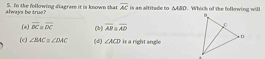 In the following diagram it is known that overline AC is an altitude to △ ABD. Which of the following will
always be true?
(a) overline BC≌ overline DC overline AB≌ overline AD
(b)
(c) ∠ BAC≌ ∠ DAC (d) ∠ ACD is a right angle