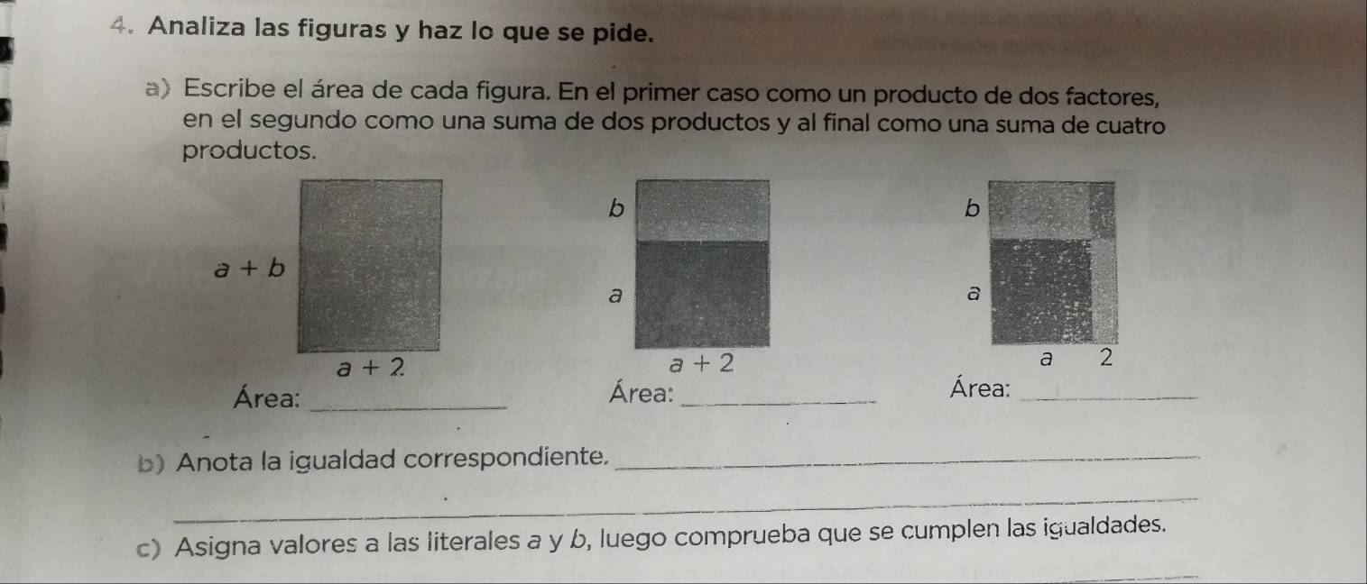 Analiza las figuras y haz lo que se pide.
a) Escribe el área de cada figura. En el primer caso como un producto de dos factores,
en el segundo como una suma de dos productos y al final como una suma de cuatro
productos.
b
a
a 2
Área: _Área:_
Área:_
b) Anota la igualdad correspondiente._
_
c) Asigna valores a las literales a y b, luego comprueba que se cumplen las igualdades.