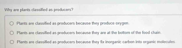 Why are plants classified as producers?
Plants are classified as producers because they produce oxygen.
Plants are classified as producers because they are at the bottom of the food chain
Plants are classified as producers because they fix inorganic carbon into organic molecules