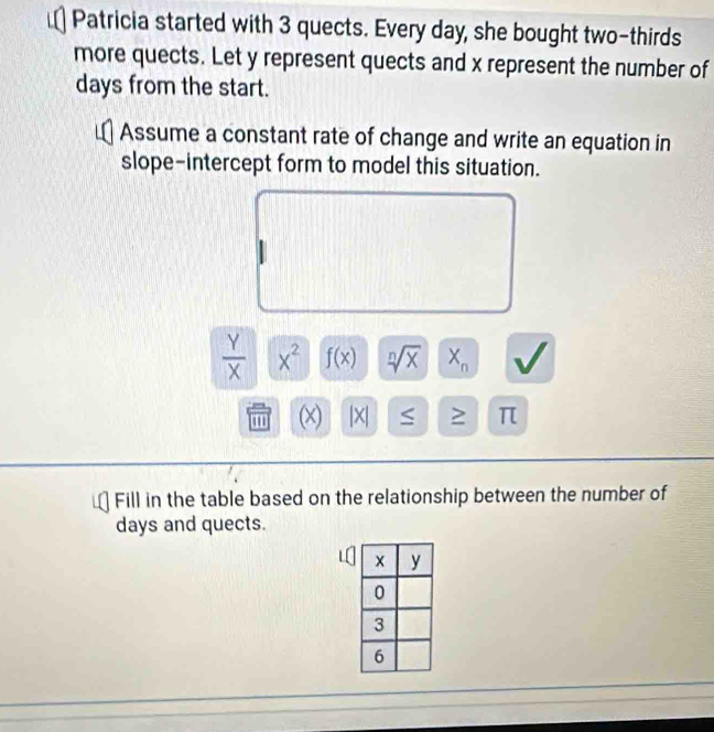 Patricia started with 3 quects. Every day, she bought two-thirds 
more quects. Let y represent quects and x represent the number of 
days from the start. 
Assume a constant rate of change and write an equation in 
slope-intercept form to model this situation.
 Y/X  x^2 f(x) sqrt[n](x) X_n V 
(x) |X| > π
Fill in the table based on the relationship between the number of
days and quects.