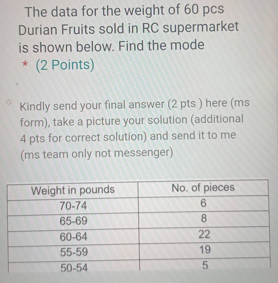 The data for the weight of 60 pcs 
Durian Fruits sold in RC supermarket 
is shown below. Find the mode 
* (2 Points) 
Kindly send your final answer (2 pts ) here (ms
form), take a picture your solution (additional 
4 pts for correct solution) and send it to me 
(ms team only not messenger)