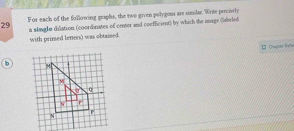 For each of the following graphs, the two given polygons are similar. Write precisely
29
a single dilation (coordinates of center and coefficient) by which the image (labeled
with primed letters) was obtained.
Chapter Refer
b