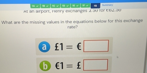 1A √ 1B √ 1C √ 1D 1E 1F √ 1G Summary 

At an airport, Henry excnanges £50 for E02.50
What are the missing values in the equations below for this exchange 
rate? 
a £1=€□
b €1=£□