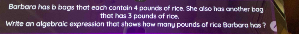 Barbara has b bags that each contain 4 pounds of rice. She also has another bag 
that has 3 pounds of rice. 
Write an algebraic expression that shows how many pounds of rice Barbara has ?