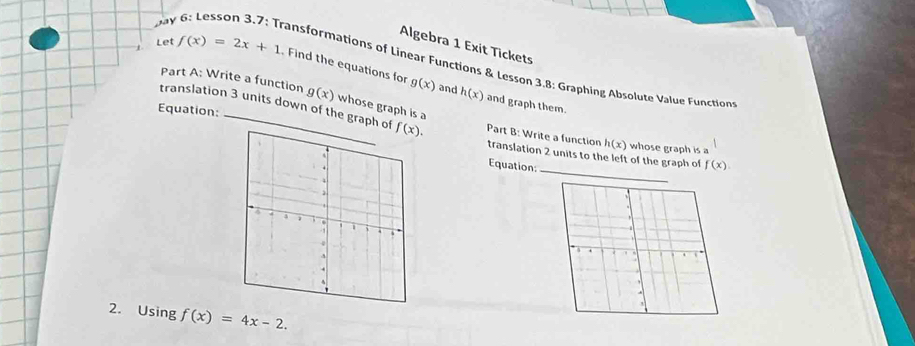 Algebra 1 Exit Tickets 
bay 6: Lesson 3.7: Transformations of Linear Functions & Lesson 3.8: Graphing Absolute Value Function 
Let f(x)=2x+1 Find the equations for g(x) and 
Part A: Write a function g(x) whose graph is a
h(x) and graph them. 
translation 3 units down of the graph of f(x). Part B: Write a function h(x)
Equation: _whose graph is a 
_ 
translation 2 units to the left of the graph of 
Equation: f(x)
2. Using f(x)=4x-2.