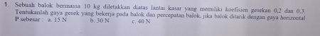 Sebuah balok bermassa 10 kg diletakkan diatas lantai kasar yang memiliki koefisien gesekan 0, 2 dan 0, 3.
P sebesar a. 15 N Tentukanlah gaya gesek yang bekerja pada balok dan percepatan bašok, jika balok ditarik dengan gaya horizonta
b. 30 N c. 40 N