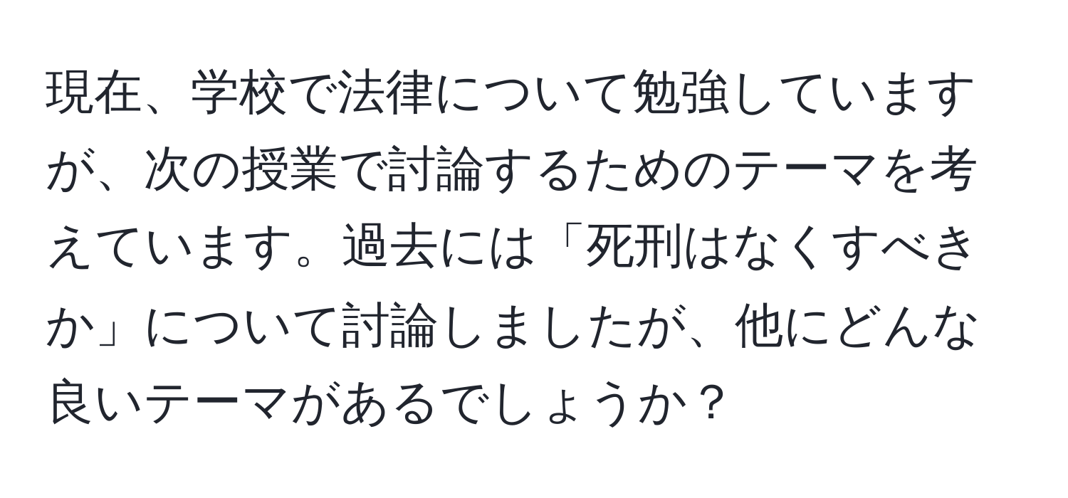 現在、学校で法律について勉強していますが、次の授業で討論するためのテーマを考えています。過去には「死刑はなくすべきか」について討論しましたが、他にどんな良いテーマがあるでしょうか？