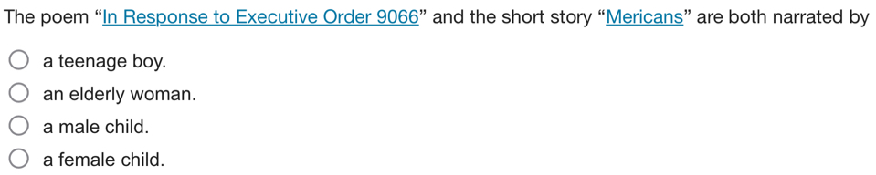 The poem “In Response to Executive Order 9066 ” and the short story “Mericans” are both narrated by
a teenage boy.
an elderly woman.
a male child.
a female child.
