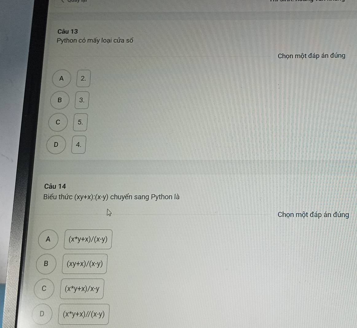 Python có mấy loại cửa số
Chọn một đáp án đúng
A 2.
B 3.
C 5.
D 4.
Câu 14
Biểu thức (xy+x):(x-y) chuyển sang Python là
Chọn một đáp án đúng
A (x^*y+x)/(x-y)
B (xy+x)/(x-y)
C (x^*y+x)/x-y
D (x^*y+x)//(x-y)