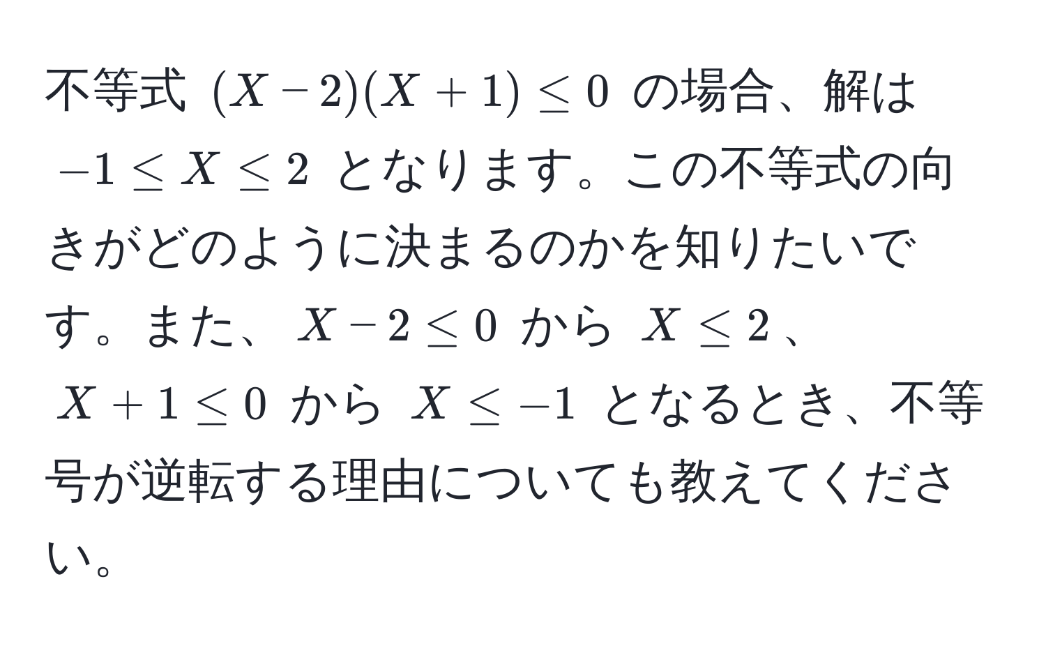 不等式 $(X-2)(X+1) ≤ 0$ の場合、解は $-1 ≤ X ≤ 2$ となります。この不等式の向きがどのように決まるのかを知りたいです。また、$X-2 ≤ 0$ から $X ≤ 2$、$X+1 ≤ 0$ から $X ≤ -1$ となるとき、不等号が逆転する理由についても教えてください。