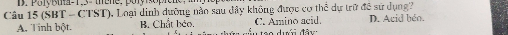 Polybuta-1, 5 - diene, poryisopicne,
Câu 15 (SBT - CTST). Loại dinh dưỡng nào sau đây không được cơ thể dự trữ để sử dụng?
A. Tinh bột. B. Chất béo. C. Amino acid.
D. Acid béo.
ấu tạo dưới đây: