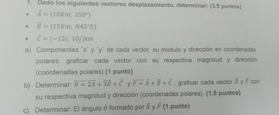 Dado Ios siguientes vectores desplazamiento, determinar: (3.5 puntos)
vector A=(18Km;250°)
vector B=(15Km;N45°E)
vector C=(-12i;10j)km
a) Componentes '' x '' y '' y '' de cada vector, su modulo y dirección en coordenadas 
polares. graficar cada vector con su respectiva magnitud y dirección 
(coordenadas polares) (1 punto) 
b) Determinar: vector R=vector 2A+vector 3B+vector C y vector F=vector A+vector B+vector C , graficar cada vector vector R y vector F con 
su respectiva magnitud y dirección (coordenadas polares). (1.5 puntos) 
c) Determinar: El ángulo θ formado por vector R y vector F (1 punto)