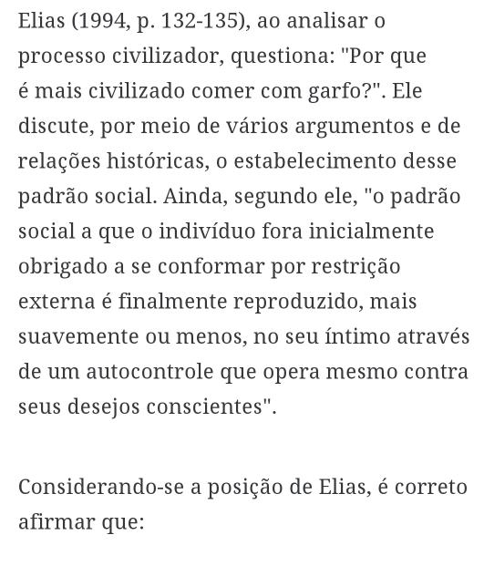 Elias (1994, p. 132-135), ao analisar o 
processo civilizador, questiona: "Por que 
é mais civilizado comer com garfo?". Ele 
discute, por meio de vários argumentos e de 
relações históricas, o estabelecimento desse 
padrão social. Ainda, segundo ele, "o padrão 
social a que o indivíduo fora inicialmente 
obrigado a se conformar por restrição 
externa é finalmente reproduzido, mais 
suavemente ou menos, no seu íntimo através 
de um autocontrole que opera mesmo contra 
seus desejos conscientes". 
Considerando-se a posição de Elias, é correto 
afirmar que: