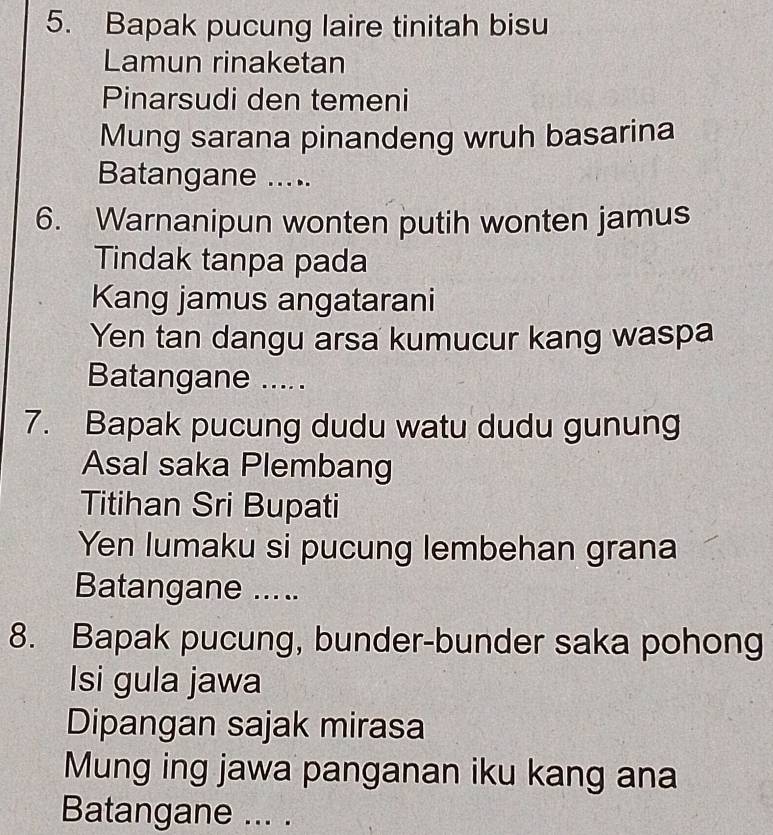 Bapak pucung laire tinitah bisu 
Lamun rinaketan 
Pinarsudi den temeni 
Mung sarana pinandeng wruh basarina 
Batangane ..... 
6. Warnanipun wonten putih wonten jamus 
Tindak tanpa pada 
Kang jamus angatarani 
Yen tan dangu arsa kumucur kang waspa 
Batangane ..... 
7. Bapak pucung dudu watu dudu gunung 
Asal saka Plembang 
Titihan Sri Bupati 
Yen lumaku si pucung lembehan grana 
Batangane ..... 
8. Bapak pucung, bunder-bunder saka pohong 
Isi gula jawa 
Dipangan sajak mirasa 
Mung ing jawa panganan iku kang ana 
Batangane ... .