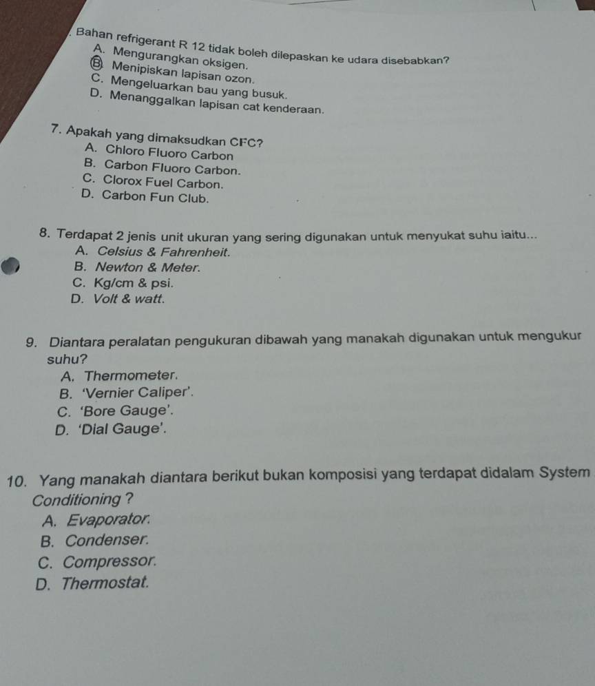 Bahan refrigerant R 12 tidak boleh dilepaskan ke udara disebabkan?
A. Mengurangkan oksigen.
⑧ Menipiskan lapisan ozon.
C. Mengeluarkan bau yang busuk.
D. Menanggalkan lapisan cat kenderaan.
7. Apakah yang dimaksudkan CFC?
A. Chloro Fluoro Carbon
B. Carbon Fluoro Carbon.
C. Clorox Fuel Carbon.
D. Carbon Fun Club.
8. Terdapat 2 jenis unit ukuran yang sering digunakan untuk menyukat suhu iaitu...
A. Celsius & Fahrenheit.
B. Newton & Meter.
C. Kg/cm & psi.
D. Volt & watt.
9. Diantara peralatan pengukuran dibawah yang manakah digunakan untuk mengukur
suhu?
A. Thermometer.
B. ‘Vernier Caliper’.
C. ‘Bore Gauge’.
D. ‘Dial Gauge’.
10. Yang manakah diantara berikut bukan komposisi yang terdapat didalam System
Conditioning ?
A. Evaporator.
B. Condenser.
C. Compressor.
D. Thermostat.