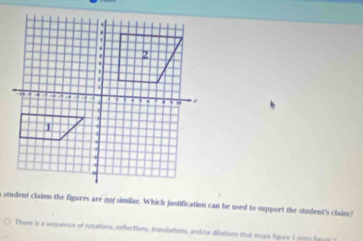 a student claims the figures are not similar. Which justification can be used to support the student's claim? 
There is a sequence of rotations, reflections, translations, and/or dilations that maps figure 1 onto heure t