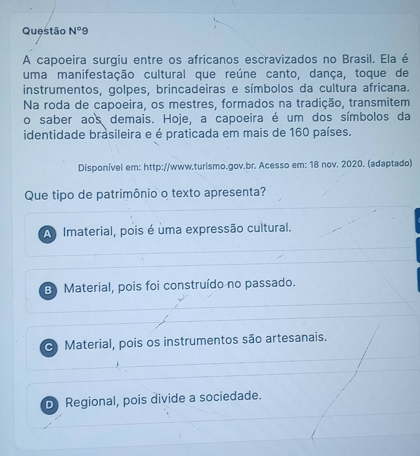 Questão N^o9 
A capoeira surgiu entre os africanos escravizados no Brasil. Ela é
uma manifestação cultural que reúne canto, dança, toque de
instrumentos, golpes, brincadeiras e símbolos da cultura africana.
Na roda de capoeira, os mestres, formados na tradição, transmitem
o saber aos demais. Hoje, a capoeira é um dos símbolos da
identidade brasileira e é praticada em mais de 160 países.
Disponível em: http://www.turismo.gov.br. Acesso em: 18 nov. 2020. (adaptado)
Que tipo de patrimônio o texto apresenta?
A Imaterial, pois é uma expressão cultural.
B) Material, pois foi construído no passado.
Material, pois os instrumentos são artesanais.
D Regional, pois divide a sociedade.