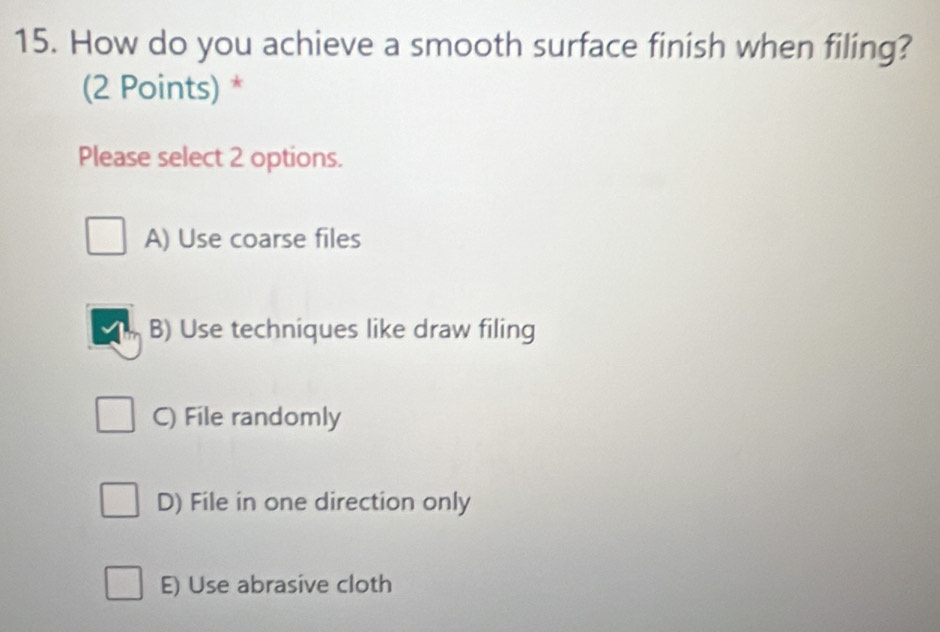 How do you achieve a smooth surface finish when filing?
(2 Points) *
Please select 2 options.
A) Use coarse files
B) Use techniques like draw filing
C) File randomly
D) File in one direction only
E) Use abrasive cloth