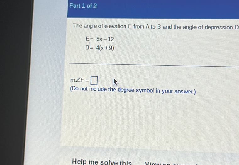 The angle of elevation E from A to B and the angle of depression D
E=8x-12
D=4(x+9)
m∠ E=□
(Do not include the degree symbol in your answer.) 
Help me solve this V