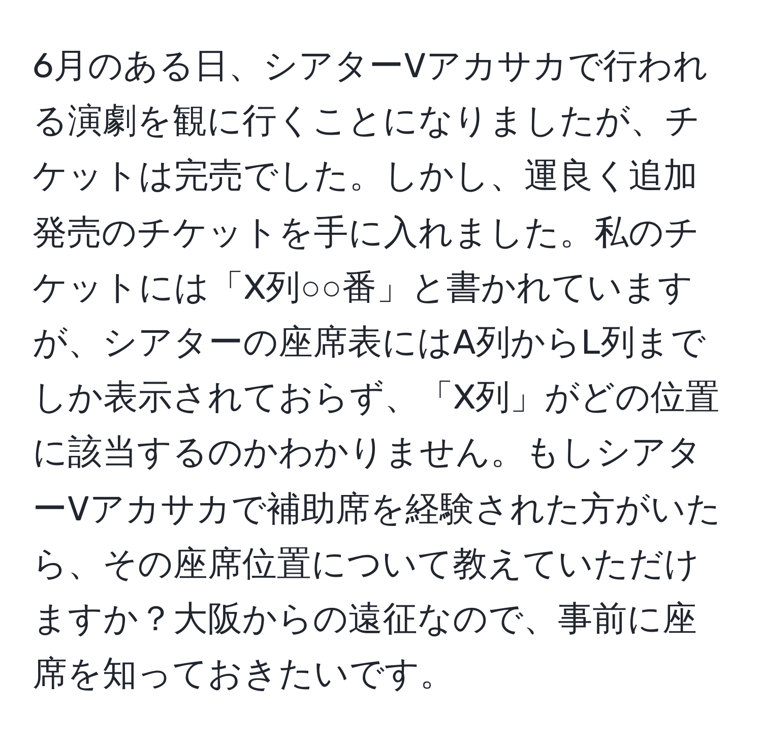 6月のある日、シアターVアカサカで行われる演劇を観に行くことになりましたが、チケットは完売でした。しかし、運良く追加発売のチケットを手に入れました。私のチケットには「X列○○番」と書かれていますが、シアターの座席表にはA列からL列までしか表示されておらず、「X列」がどの位置に該当するのかわかりません。もしシアターVアカサカで補助席を経験された方がいたら、その座席位置について教えていただけますか？大阪からの遠征なので、事前に座席を知っておきたいです。