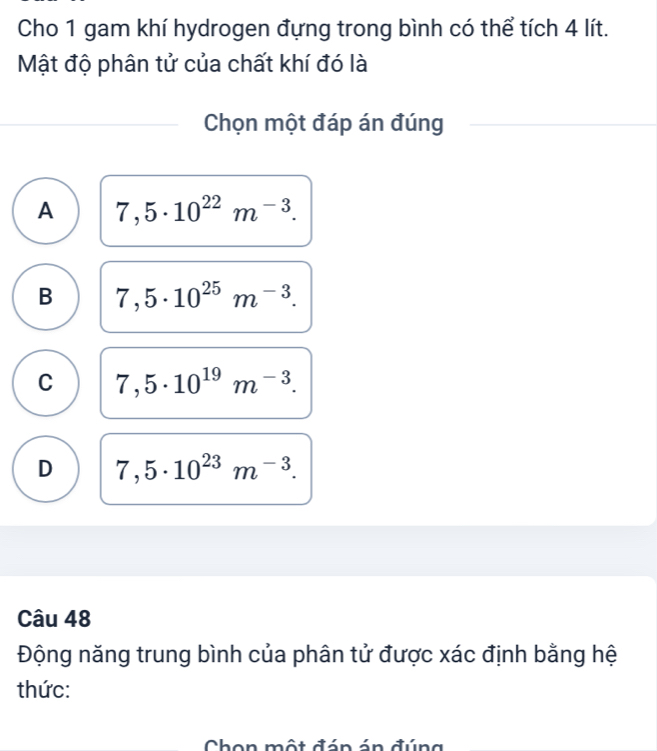 Cho 1 gam khí hydrogen đựng trong bình có thể tích 4 lít.
Mật độ phân tử của chất khí đó là
Chọn một đáp án đúng
A 7,5· 10^(22)m^(-3).
B 7,5· 10^(25)m^(-3).
C 7,5· 10^(19)m^(-3).
D 7,5· 10^(23)m^(-3). 
Câu 48
Động năng trung bình của phân tử được xác định bằng hệ
thức:
Chon một đán án đúng