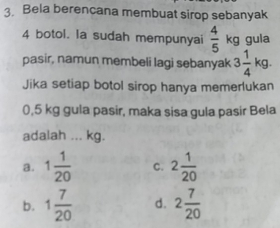 Bela berencana membuat sirop sebanyak
4 botol. la sudah mempunyai  4/5  x° gula
pasir, namun membeli lagi sebanyak 3 1/4 kg. 
Jika setiap botol sirop hanya memerlukan
0,5 kg gula pasir, maka sisa gula pasir Bela
adalah ... kg.
a. 1 1/20  2 1/20 
C.
b. 1 7/20  d. 2 7/20 