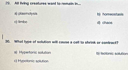 All living creatures want to remain in...
a) plasmolysis b) homeostasis
c) limbo d) chaos
30. What type of solution will cause a cell to shrink or contract?
a) Hypertonic solution b) Isotonic solution
c) Hypotonic solution