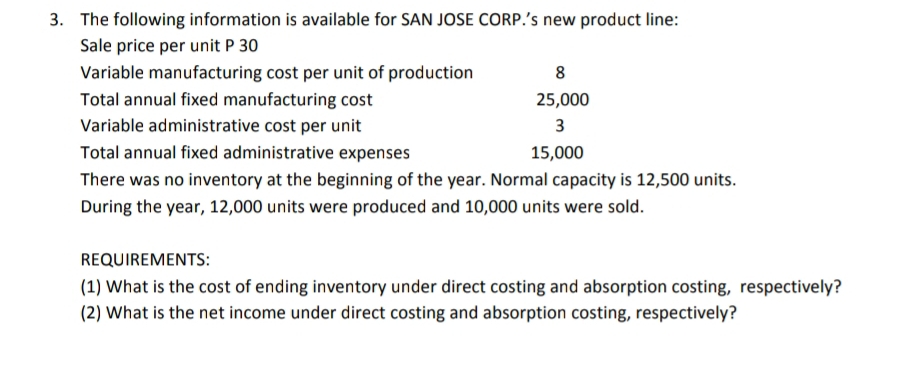 The following information is available for SAN JOSE CORP.’s new product line: 
Sale price per unit P 30
Variable manufacturing cost per unit of production 8
Total annual fixed manufacturing cost 25,000
Variable administrative cost per unit 3
Total annual fixed administrative expenses 15,000
There was no inventory at the beginning of the year. Normal capacity is 12,500 units. 
During the year, 12,000 units were produced and 10,000 units were sold. 
REQUIREMENTS: 
(1) What is the cost of ending inventory under direct costing and absorption costing, respectively? 
(2) What is the net income under direct costing and absorption costing, respectively?