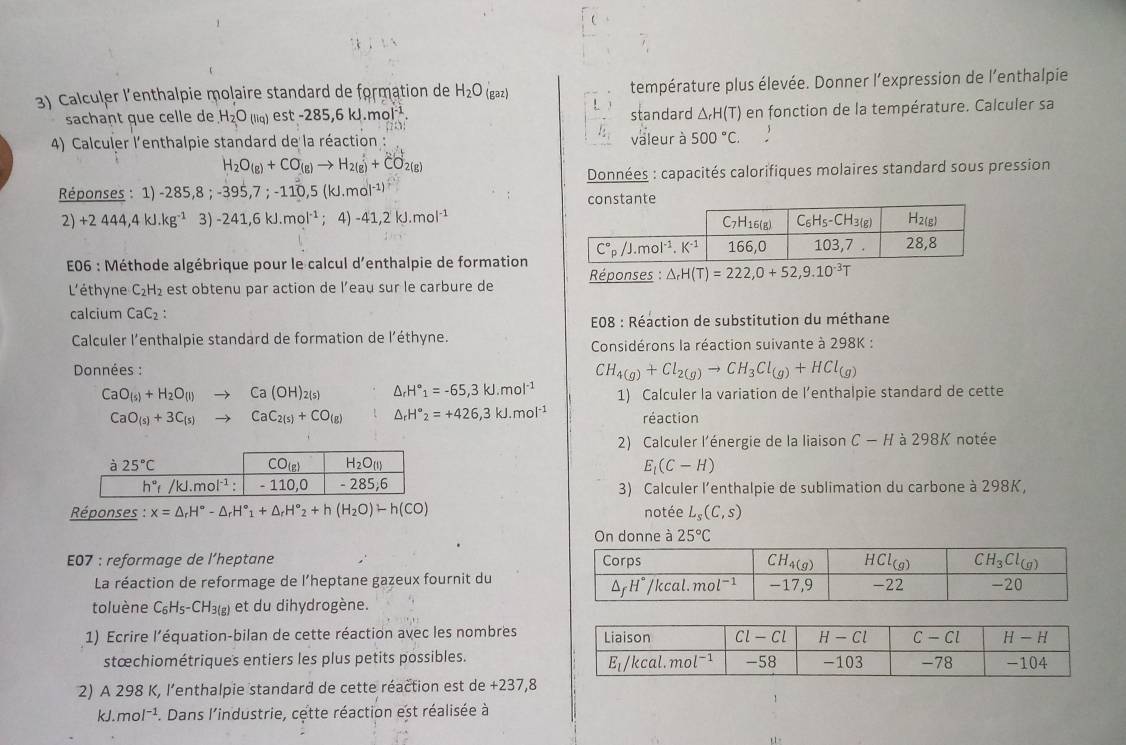 Calculer l'enthalpie molaire standard de formation de H_2O (gaz) température plus élevée. Donner l’expression de l’enthalpie
!
sachant que celle de H_2O(liq) est -285,6kJ.mol^(-1). standard △ _rH(T) ) en fonction de la température. Calculer sa
4) Calculer l'enthalpie standard de la réaction : valeur à 500°C.
H_2O_(g)+CO_(g)to H_2(g)+CO_2(g)
Réponses : 1) -285,8;-395,7;-110,5(kJ.mol^(-1)) Données : capacités calorifiques molaires standard sous pression
2) +2444,4kJ.kg^(-1) 3) -241,6kJ.mol^(-1);4) -41,2kJ.mol^(-1)
E06 : Méthode algébrique pour le calcul d'enthalpie de formation  Réponses : △ _rH(T)=222,0+52,9.10^(-3)T
L'éthyne C_2H_2 est obtenu par action de l’eau sur le carbure de
calcium CaC_2:
E08 : Réaction de substitution du méthane
Calculer l’enthalpie standard de formation de l'éthyne.
Considérons la réaction suivante à 298K :
Données : CH_4(g)+Cl_2(g)to CH_3Cl_(g)+HCl_(g)
CaO_(s)+H_2O_(l) Ca(OH)_2(s) △ _rH°_1=-65,3kJ.mol^(-1) 1) Calculer la variation de l’enthalpie standard de cette
CaO_(s)+3C_(s) CaC_2(s)+CO_(g) △ _rH°_2=+426,3kJ.mol^(-1) réaction
2) Calculer l'énergie de la liaison C — H à 298K notée
E_1(C-H)
3) Calculer l’enthalpie de sublimation du carbone à 298K,
Réponses : x=△ _rH°-△ _rH°_1+△ _rH°_2+h(H_2O)-h(CO) notée L_s(C,s)
On donne à 25°C
E07 : reformage de l’heptane 
La réaction de reformage de l’heptane gazeux fournit du
toluène C_6H_5-CH_3(g) et du dihydrogène.
1) Ecrire l'’équation-bilan de cette réaction avec les nombres
stœchiométriques entiers les plus petits possibles.
2) A 298 K, l’enthalpie standard de cette réaction est de +237,8
kJ. mol^(-1) F. Dans l'industrie, cette réaction est réalisée à