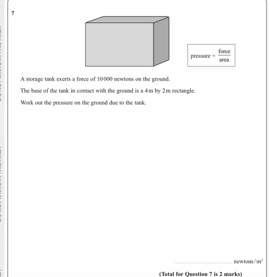 pressure— force 
A storage tank exerts a force of 10000 newtons on the ground. 
The base of the tank in contact with the ground is a 4m by 2m rectangle. 
Work out the pressure on the ground due to the tank. 
_newtons / m^2
(Total for Question 7 is 2 marks)