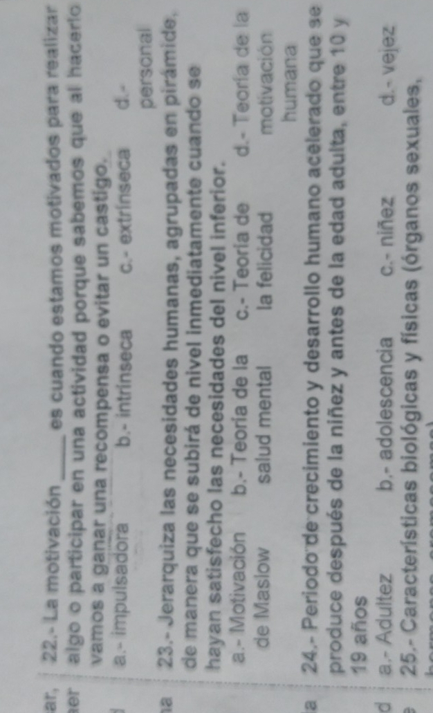 ar, 22.- La motivación _es cuando estamos motivados para realizar
er algo o participar en una actividad porque sabemos que al hacerlo
vamos a ganar una recompensa o evitar un castigo.
a.- impulsadora b.- intrinseca c.- extrínseca d.-
personal
a 23.- Jerarquiza las necesidades humanas, agrupadas en pirámide,
de manera que se subirá de nivel inmediatamente cuando se
hayan satisfecho las necesidades del nivel inferior.
a.- Motivación b.- Teoría de la c.- Teoria de d.- Teoría de la
de Masiow salud mental la felicidad motivación
humana
a 24.- Periodo de crecimiento y desarrollo humano acelerado que se
produce después de la niñez y antes de la edad adulta, entre 10 y
19 años
d a.- Adultez b.- adolescencia c.- niñez d.- vejez
25.- Características biológicas y físicas (órganos sexuales,