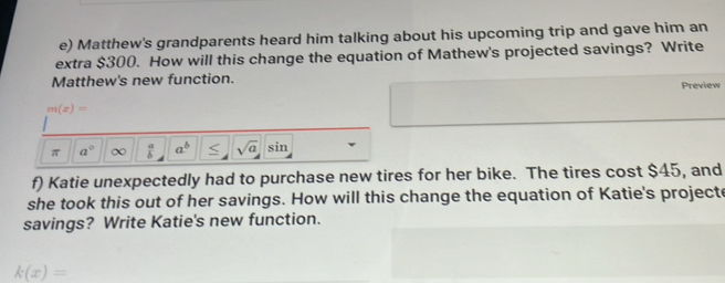 Matthew's grandparents heard him talking about his upcoming trip and gave him an 
extra $300. How will this change the equation of Mathew's projected savings? Write 
Matthew's new function. 
Preview
m(x)=
π a° ∞  a/b  a^b < sqrt(a) sin 
f) Katie unexpectedly had to purchase new tires for her bike. The tires cost  $45, and 
she took this out of her savings. How will this change the equation of Katie's projecte 
savings? Write Katie's new function.
k(x)=