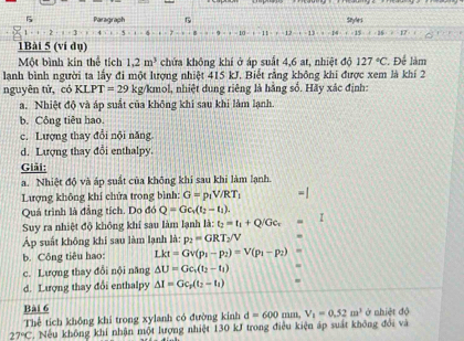 Paragraph Sayles
2-x=1
-12-2-1
1Bài 5 (ví dụ)
Một bình kín thể tích 1.2m^3 chứa không khí ở áp suất 4,6 at, nhiệt độ 127°C.. Để làm
lanh bình người ta lấy đi một lượng nhiệt 415 kJ. Biết rằng không khi được xem là khí 2
nguyên tử, có KI PT=29 kg/kmol, nhiệt dung riêng là hằng số. Hãy xác định:
a. Nhiệt độ và áp suất của không khi sau khi làm lạnh
b. Công tiêu hao.
c. Lượng thay đổi nội năng
d. Lượng thay đổi enthalpy
Giải:
a. Nhiệt độ và áp suất của không khi sau khi làm lạnh.
Lượng không khí chửa trong bình: G=p_1V/RT_1
Quá trình là đẳng tích. Do đó Q=Gc_1(t_2-t_1).
Suy ra nhiệt độ không khí sau làm lạnh là: t_2=t_1+Q/Gc_1 I
Áp suất không khi sau làm lạnh là: p_2=GRT_2/V
b. Công tiêu hao: Lkt=Gv(p_1-p_2)=V(p_1-p_2)
c. Lượng thay đổi nội năng △ U=Gc_1(t_2-t_1)
d. Lượng thay đổi enthalpy Delta I=Gc_1(t_2-t_1)
Bài 6 ở nhiệt độ
Thể tích không khi trong xylanh có đường kinh d=600mm,V_1=0.52m^3
27°C * Nếu không khí nhận một lượng nhiệt 130 kJ trong điều kiện áp suất không đổi và