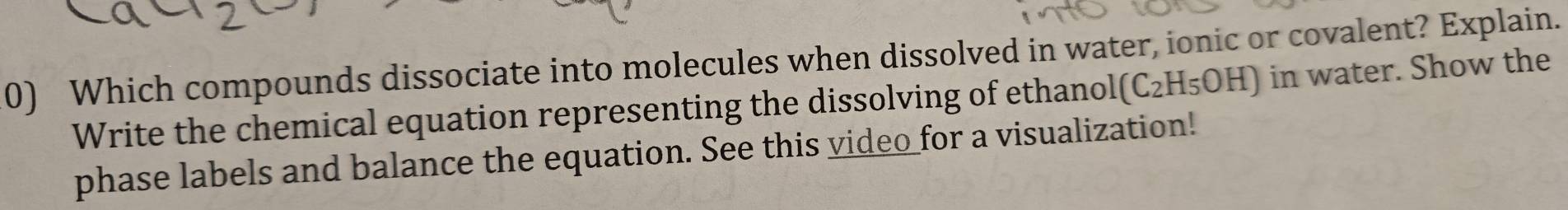 Which compounds dissociate into molecules when dissolved in water, ionic or covalent? Explain. 
Write the chemical equation representing the dissolving of ethanol (C_2H_5OH) in water. Show the 
phase labels and balance the equation. See this video_for a visualization!