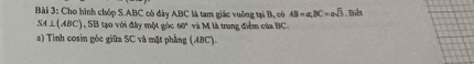 Cho hình chóp S. ABC có đây ABC là tam giác vuờng tại B, có AB=a, BC=asqrt(3). Biết
SA⊥ (ABC) 1, SB tạo với đây một góc 60° và M là trung điểm của BC. 
a) Tinh cosin góc giữa SC và mặt phẳng (ABC).