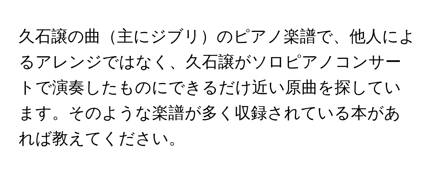 久石譲の曲主にジブリのピアノ楽譜で、他人によるアレンジではなく、久石譲がソロピアノコンサートで演奏したものにできるだけ近い原曲を探しています。そのような楽譜が多く収録されている本があれば教えてください。