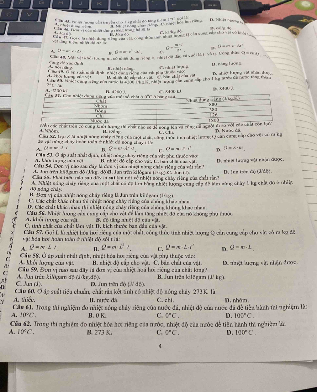 Cầu 45. Nhiệt lượng cần truyền cho 1 kg chất đó tăng thêm D. Nhiệt ngưng tự
A. nhiệt dung riêng B. Nhiệt nóng chây riêng. C. nhiệt hóa hơi riêng. 1°C gọi lǎ:
Cầu 46. Đơn vị của nhiệt dung riêng trong hệ SI là D. cal/g độ
A. J/g độ B. J/kg độ
C. kJ/kg độ.
Câu 47. Gọi c là nhiệt dung riêng của vật, công thức tính nhiệt lượng Q cần cung cấp cho vật có khối lợn
vật tăng thêm nhiệt độ Δt là:
A. Q=m· c· △ t B. Q=m· c^2· △ t C. Q= m· c/△ t  D. Q=m· c· △ t^2
Câu 48. Một vật khối lượng m. có nhiệt dung riêng c, nhiệt độ đầu và cuối là tị và tạ. Công thức Q=cm(t_2-t_1)
dùng đề xác định
A. nội năng B. nhiệt năng
Câu 49, Ở áp suất nhất định, nhiệt dung riêng của vật phụ thuộc vào: C. nhiệt lượng. D. năng lượng.
A. khổi lượng của vật. B. nhiệt độ cấp cho vật. C. bản chất của vật. D. nhiệt lượng vật nhận được
Câu 50. Nhiệt dung riêng của nước là 4200 J/kg.K. nhiệt lượng cần cung cấp cho 1 kg nước để nước tăng thêm
2°Cla
A. 4200 kJ. B. 4200 J.
C. 8400 kJ. D. 8400 J.
ng thì chất nào sẽ dể nóng lên và cũng
A.Nhôm. B. Đồng. C. Chì. D. Nước đá.
Câu 52. Gọi λ là nhiệt nóng chảy riêng của một chất, công thức tính nhiệt lượng Q cần cung cấp cho vật có m kg
đề vật nóng chảy hoàn toàn ở nhiệt độ nóng chảy t là:
A. Q=m· lambda · t Q=m· lambda · t^2 D. Q=lambda · m
B. Q=m· lambda^2· t. C.
Câu 53. Ở áp suất nhất định, nhiệt nóng chảy riêng của vật phụ thuộc vào:
A. khổi lượng của vật. B. nhiệt độ cấp cho vật. C. bản chất của vật.
Câu 54. Đơn vị nào sau đây là đơn vị của nhiệt nóng chảy riêng của vật rắn? D. nhiệt lượng vật nhận được.
A. Jun trên kilôgam độ (J/kg. độ)B. Jun trên kilôgam (J/kg).C. Jun (J). D. Jun trên độ (J/độ).
Câu 55. Phát biểu nào sau dây là sai khi nói về nhiệt nóng chảy riêng của chất rắn?
A. Nhiệt nóng chảy riêng của một chất có độ lớn bằng nhiệt lượng cung cấp để làm nóng chảy 1 kg chất đó ở nhiệt
độ nóng chảy.
B. Đơn vị của nhiệt nóng chảy riêng là Jun trên kilôgam (J/kg).
C. Các chất khác nhau thì nhiệt nóng chảy riêng của chúng khác nhau.
D. Các chất khác nhau thì nhiệt nóng chảy riêng của chúng không khác nhau.
Câu 56. Nhiệt lượng cần cung cấp cho vật để làm tăng nhiệt độ của nó không phụ thuộc
A. khối lượng của vật. B. độ tăng nhiệt độ của vật.
C. tính chất của chất làm vật. D. kích thước ban đầu của vật.
Câu 57. Gọi L là nhiệt hóa hơi riêng của một chất, công thức tính nhiệt lượng Q cần cung cấp cho vật có m kg đề
vật hóa hơi hoàn toàn ở nhiệt độ sôi t là:
B. Q=m· L^2· t.
A. Q=m· L· t C. Q=m· L· t^2 D. Q=m· L
n Câu 58. Ở áp suất nhất định, nhiệt hóa hơi riêng của vật phụ thuộc vào:
C A. khối lượng của vật. B. nhiệt độ cấp cho vật. C. bản chất của vật. D. nhiệt lượng vật nhận được.
ôt
C Câu 59. Đơn vị nào sau đây là đơn vị của nhiệt hoá hơi riêng của chất lỏng?
A. Jun trên kilôgam độ (J/kg.độ). B. Jun trên kilôgam (J/ kg).
nl C. Jun (J).
D. Jun trên
D.
ôta dhat Q(J/dhat Q)
Câu 60. Ở áp suất tiêu chuẩn, chất rắn kết tinh có nhiệt độ nóng chảy 273K là
A. thiếc. B. nước đá. C. chì. D. nhôm.
Câu 61. Trong thí nghiệm đo nhiệt nóng chảy riêng của nước đá, nhiệt độ của nước đá đề tiến hành thí nghiệm là:
A. 10°C. B. 0 K. C. 0°C. D. 100°C.
Câu 62. Trong thí nghiệm đo nhiệt hóa hơi riêng của nước, nhiệt độ của nước để tiến hành thí nghiệm là:
A. 10°C. B. 273 K. C. 0°C. D. 100°C.
4