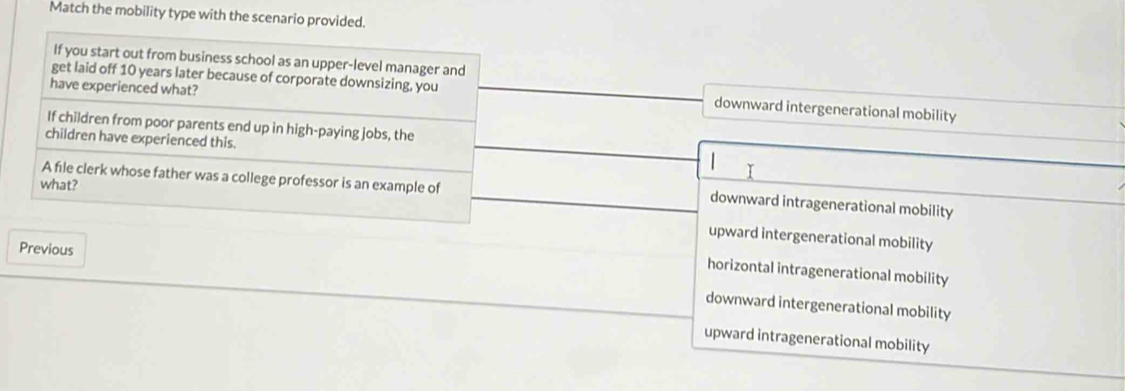 Match the mobility type with the scenario provided.
If you start out from business school as an upper-level manager and
have experienced what?
get laid off 10 years later because of corporate downsizing, you downward intergenerational mobility
If children from poor parents end up in high-paying jobs, the
children have experienced this.
A file clerk whose father was a college professor is an example of
what?
downward intragenerational mobility
upward intergenerational mobility
Previous
horizontal intragenerational mobility
downward intergenerational mobility
upward intragenerational mobility