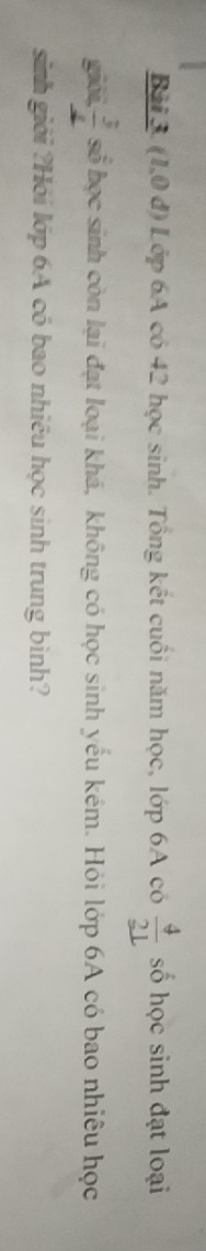 Bải3. (1,0 đ) Lớp 6A có 42 học sinh. Tổng kết cuối năm học, lớp 6A có frac 4_ 21 số học sinh đạt loại 
giới  3/4  số học sinh còn lại đạt loại khá, không có học sinh yếu kém. Hỏi lớp 6A có bao nhiêu học 
sinh giới ?Hồi lớp 6A có bao nhiều học sinh trung bình?