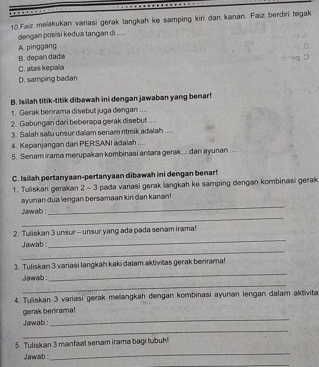 Faiz melakukan variasi gerak langkah ke samping kiri dan kanan. Faiz berdiri tegak
dengan posisi kedua tangan di ....
A. pinggang
B. depan dada
C. atas kepala
D. samping badan
B. Isilah titik-titik dibawah ini dengan jawaban yang benar!
1. Gerak berirama disebut juga dengan ....
2. Gabungan dari beberapa gerak disebut ....
3. Salah satu unsur dalam senam ritmik adalah ....
4. Kepanjangan dari PERSANI adalah ....
5. Senam irama merupakan kombinasi antara gerak....dan ayunan ....
C. Isilah pertanyaan-pertanyaan dibawah ini dengan benar!
1. Tuliskan gerakan 2 - 3 pada variasi gerak langkah ke samping dengan kombinasi gerak
_
ayunan dua lengan bersamaan kiri dan kanan!
_
Jawab :
_
2. Tuliskan 3 unsur - unsur yang ada pada senam irama!
Jawab :
_
_
3. Tuliskan 3 variasi langkah kaki dalam aktivitas gerak berirama!
_
Jawab :
4. Tuliskan 3 variasi gerak melangkah dengan kombinasi ayunan lengan dalam aktivita
_
gerak berirama!
_
Jawab :
5. Tuliskan 3 manfaat senam irama bagi tubuh!
Jawab :
_
_