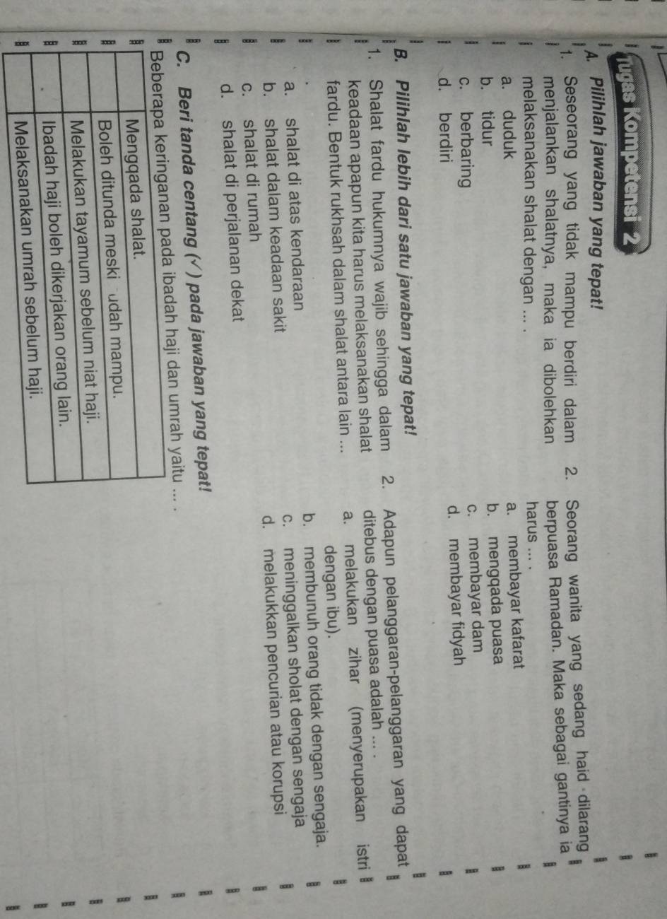 Tugas Kompetensi 2
A. Pilihlah jawaban yang tepat!
1. Seseorang yang tidak mampu berdiri dalam 2. Seorang wanita yang sedang haid dilarang
menjalankan shalatnya, maka ia dibolehkan berpuasa Ramadan. Maka sebagai gantinya ia
melaksanakan shalat dengan ... . harus ... .
a. duduk
a. membayar kafarat
b. tidur
b. mengqada puasa
c. berbaring c. membayar dam
d. berdiri d. membayar fidyah
B. Pilihlah lebih dari satu jawaban yang tepat!
1. Shalat fardu hukumnya wajib sehingga dalam 2. Adapun pelanggaran-pelanggaran yang dapat
keadaan apapun kita harus melaksanakan shalat ditebus dengan puasa adalah ... .
fardu. Bentuk rukhsah dalam shalat antara lain ... a. melakukan zihar (menyerupakan istri
dengan ibu).
a. shalat di atas kendaraan b. membunuh orang tidak dengan sengaja.
b. shalat dalam keadaan sakit c. meninggalkan sholat dengan sengaja
c. shalat di rumah d. melakukkan pencurian atau korupsi
d. shalat di perjalanan dekat
C. Beri tanda centang (√ ) pada jawaban yang tepat!
i dan umrah yaitu ... .